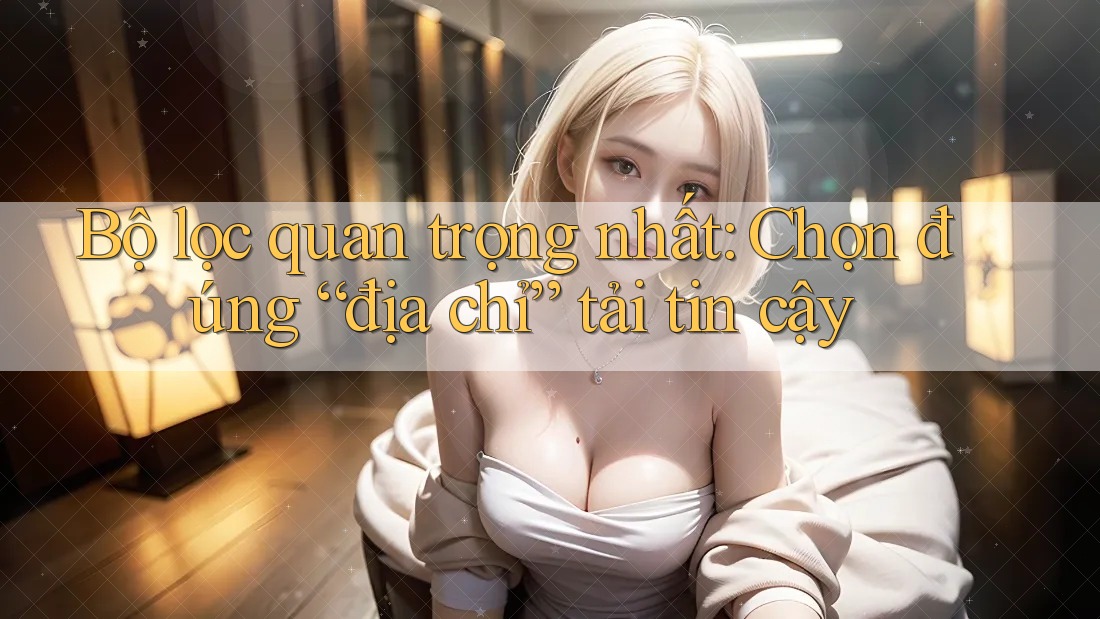 Bộ lọc quan trọng nhất: Chọn đúng “địa chỉ” tải tin cậy