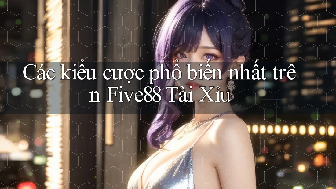 Các kiểu cược phổ biến nhất trên Five88 Tài Xỉu