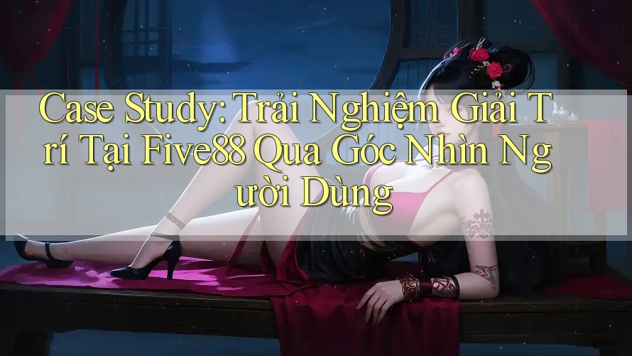 Case Study: Trải Nghiệm Giải Trí Tại Five88 Qua Góc Nhìn Người Dùng Case Study: Trải Nghiệm Giải Trí Tại Five88 Qua Góc Nhìn Người Dùng