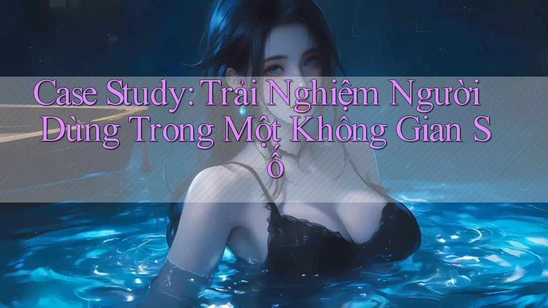 Case Study: Trải Nghiệm Người Dùng Trong Một Không Gian Số