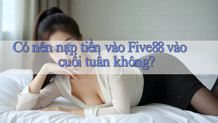 Có nên nạp tiền vào Five88 vào cuối tuần không?