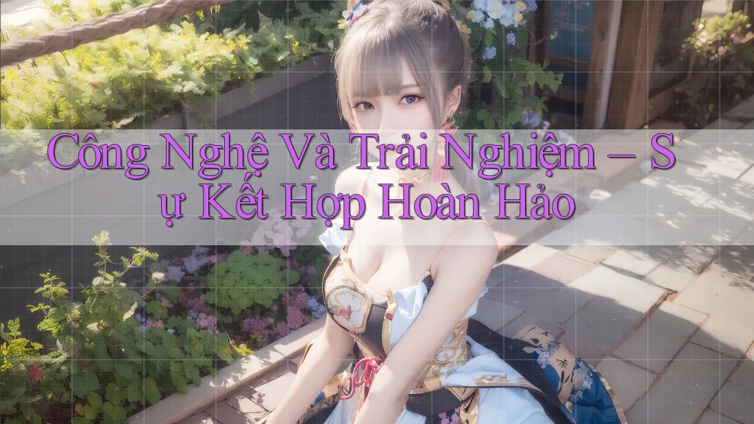 Công Nghệ Và Trải Nghiệm – Sự Kết Hợp Hoàn Hảo