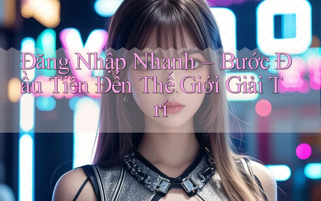 Đăng Nhập Nhanh – Bước Đầu Tiên Đến Thế Giới Giải Trí Đăng Nhập Nhanh – Bước Đầu Tiên Đến Thế Giới Giải Trí