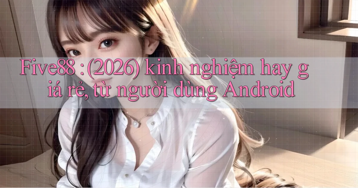 Five88 (2026) kinh nghiệm hay giá rẻ, từ người dùng Android