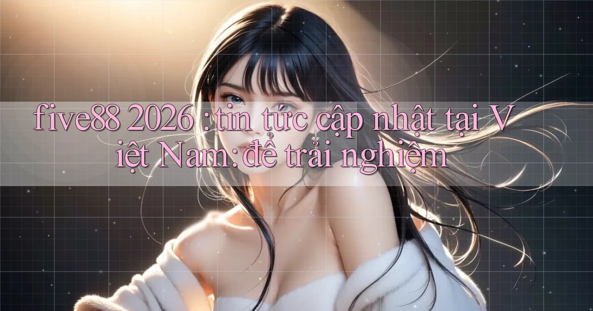 five88 2026 tin tức cập nhật tại Việt Nam để trải nghiệm