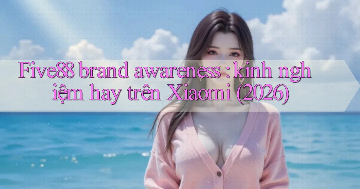 Five88 brand awareness kinh nghiệm hay trên Xiaomi (2026)