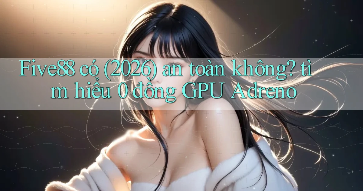 Five88 có (2026) an toàn không tìm hiểu 0 đồng GPU Adreno