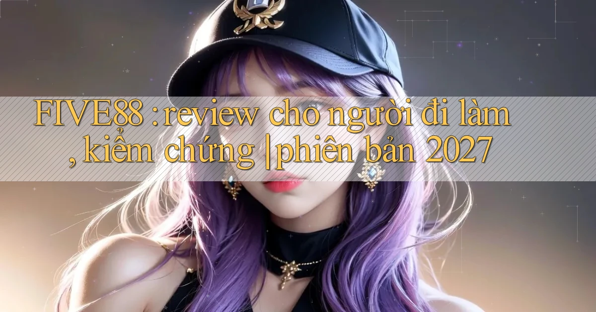 FIVE88 review cho người đi làm, kiểm chứng phiên bản 2027