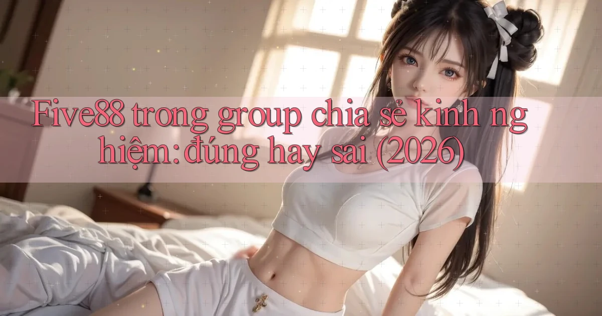 Five88 trong group chia sẻ kinh nghiệm đúng hay sai (2026)