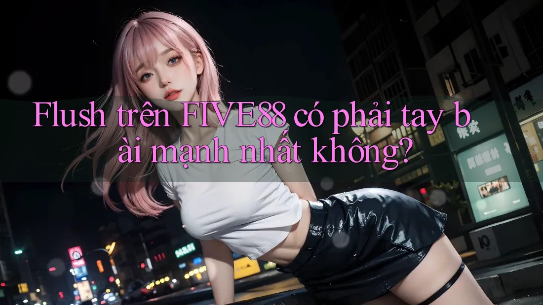 Flush trên FIVE88 có phải tay bài mạnh nhất không?