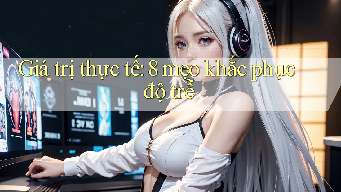Giá trị thực tế: 8 mẹo khắc phục độ trễ
