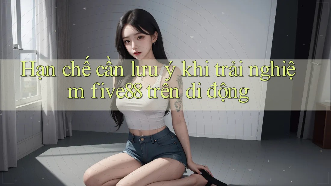 Hạn chế cần lưu ý khi trải nghiệm five88 trên di động
