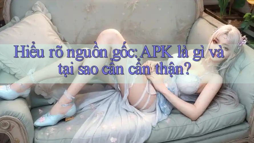 Hiểu rõ nguồn gốc: APK là gì và tại sao cần cẩn thận?