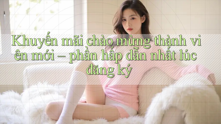 Khuyến mãi chào mừng thành viên mới – phần hấp dẫn nhất lúc đăng ký