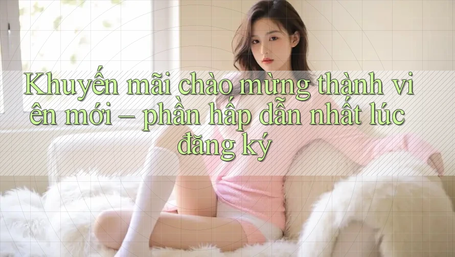 Khuyến mãi chào mừng thành viên mới – phần hấp dẫn nhất lúc đăng ký