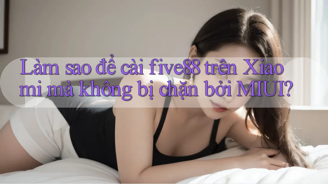 Làm sao để cài five88 trên Xiaomi mà không bị chặn bởi MIUI?