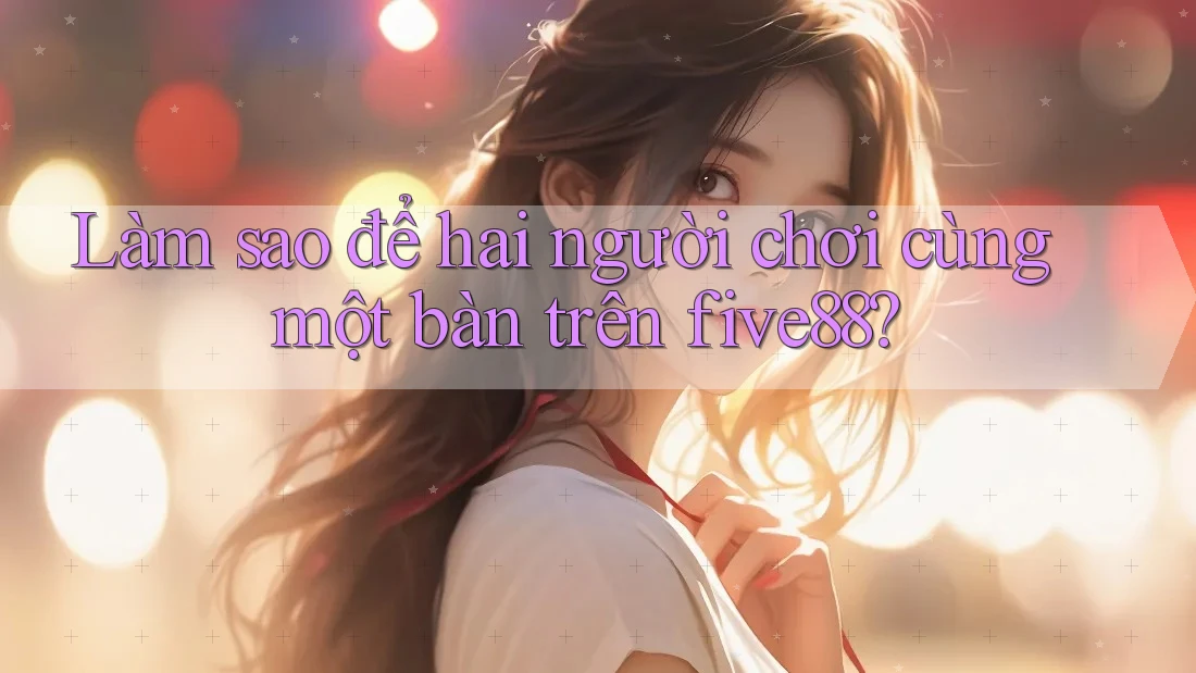 Làm sao để hai người chơi cùng một bàn trên five88?