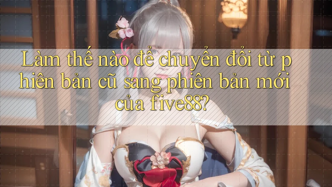 Làm thế nào để chuyển đổi từ phiên bản cũ sang phiên bản mới của five88?