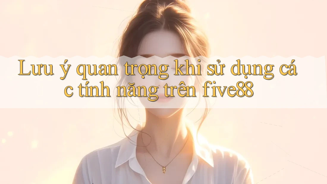 Lưu ý quan trọng khi sử dụng các tính năng trên five88