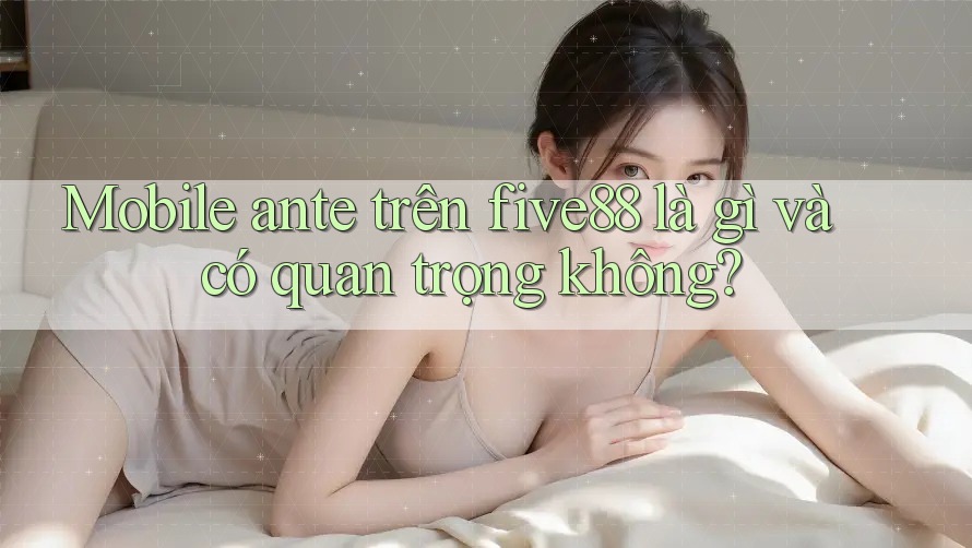 Mobile ante trên five88 là gì và có quan trọng không?