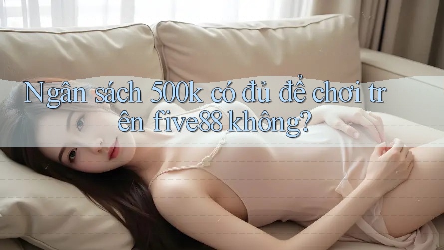 Ngân sách 500k có đủ để chơi trên five88 không?