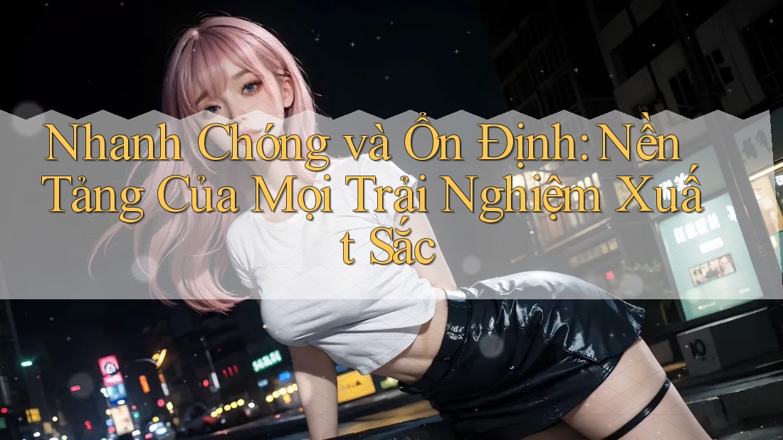 Nhanh Chóng và Ổn Định: Nền Tảng Của Mọi Trải Nghiệm Xuất Sắc