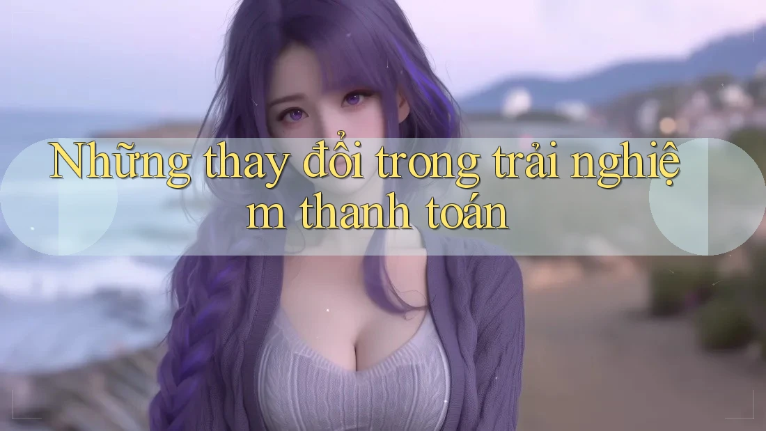 Những thay đổi trong trải nghiệm thanh toán