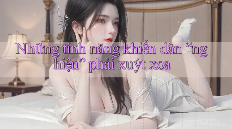 Những tính năng khiến dân “nghiện” phải xuýt xoa