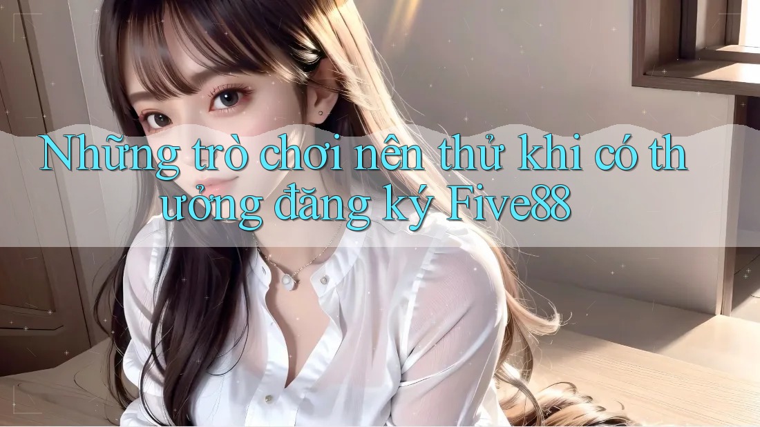 Những trò chơi nên thử khi có thưởng đăng ký Five88