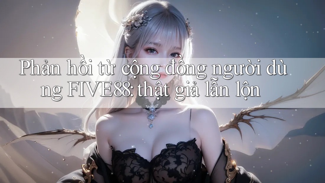 Phản hồi từ cộng đồng người dùng FIVE88: thật giả lẫn lộn