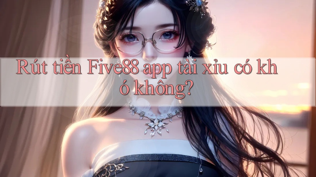 Rút tiền Five88 app tài xỉu có khó không?