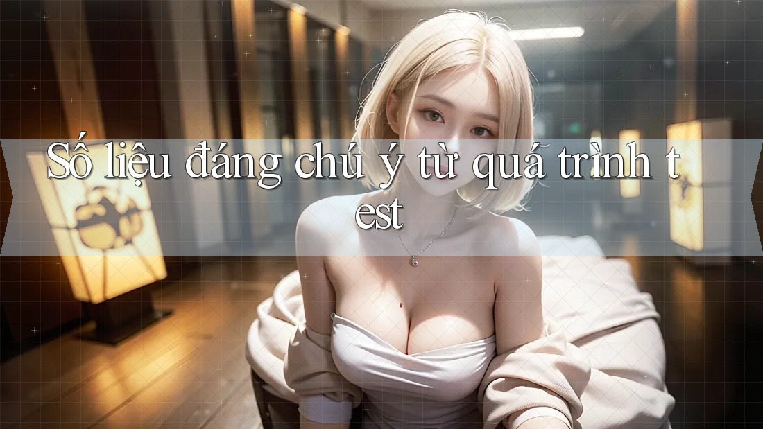 Số liệu đáng chú ý từ quá trình test