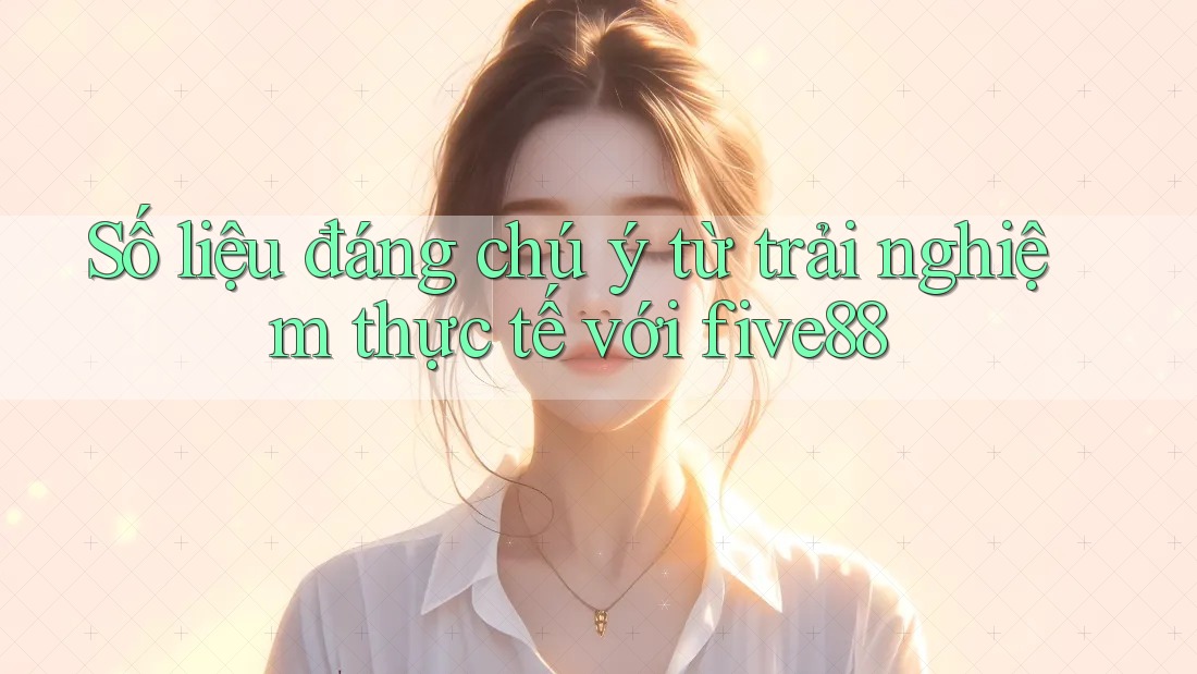 Số liệu đáng chú ý từ trải nghiệm thực tế với five88