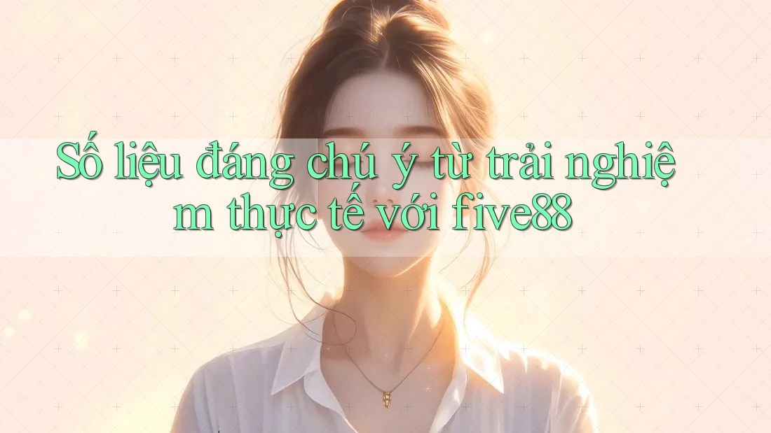 Số liệu đáng chú ý từ trải nghiệm thực tế với five88