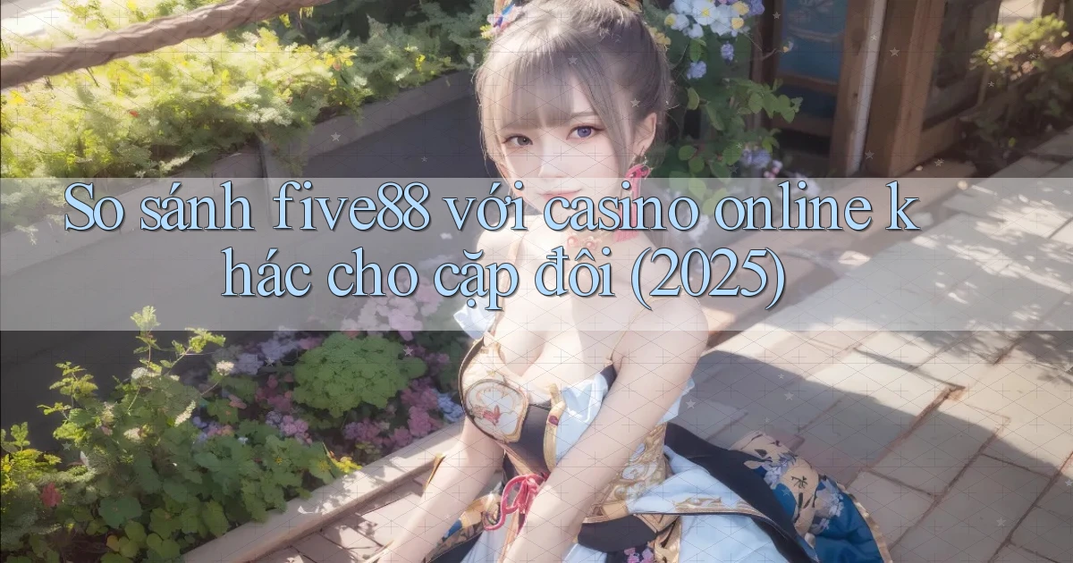 So sánh five88 với casino online khác cho cặp đôi (2025)