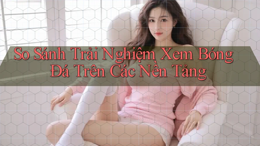 So Sánh Trải Nghiệm Xem Bóng Đá Trên Các Nền Tảng