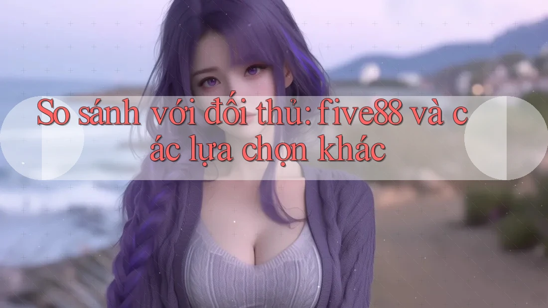 So sánh với đối thủ: five88 và các lựa chọn khác