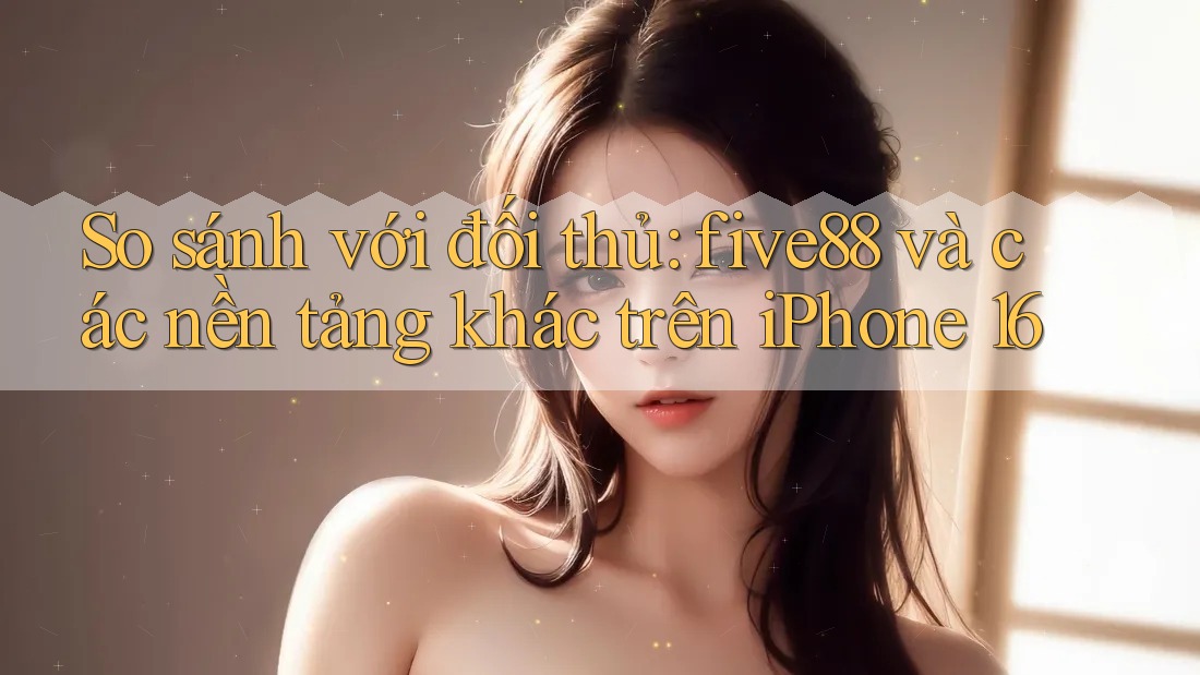 So sánh với đối thủ: five88 và các nền tảng khác trên iPhone 16