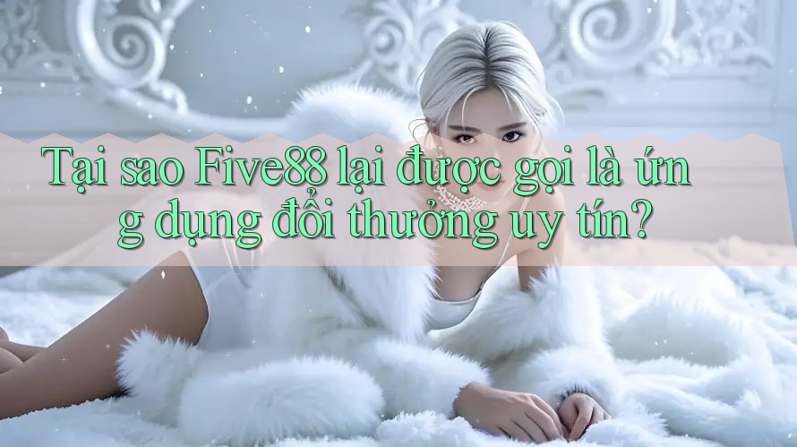 Tại sao Five88 lại được gọi là ứng dụng đổi thưởng uy tín?