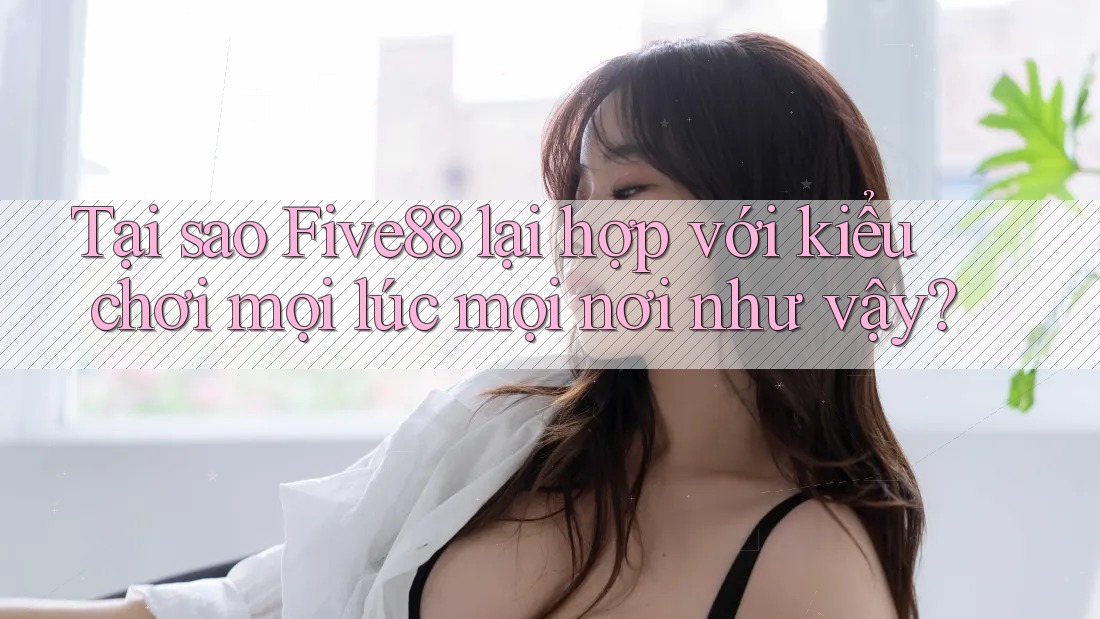 Tại sao Five88 lại hợp với kiểu chơi mọi lúc mọi nơi như vậy?