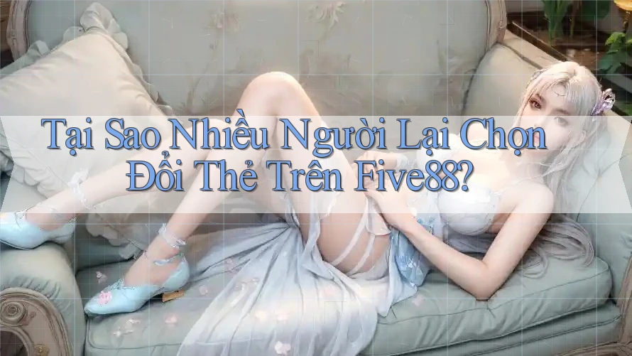 Tại Sao Nhiều Người Lại Chọn Đổi Thẻ Trên Five88?