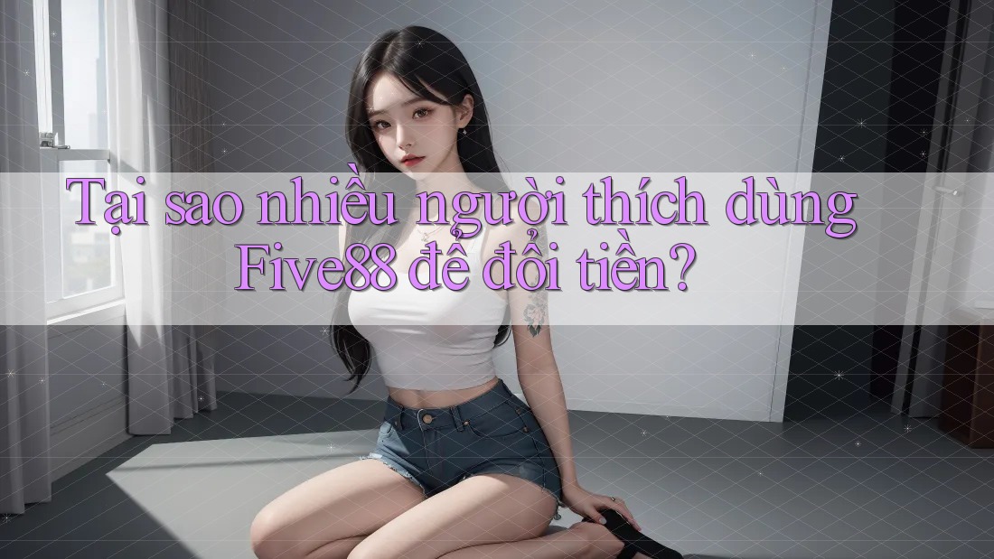 Tại sao nhiều người thích dùng Five88 để đổi tiền?