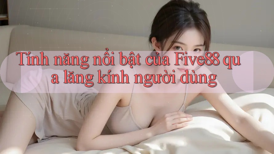 Tính năng nổi bật của Five88 qua lăng kính người dùng