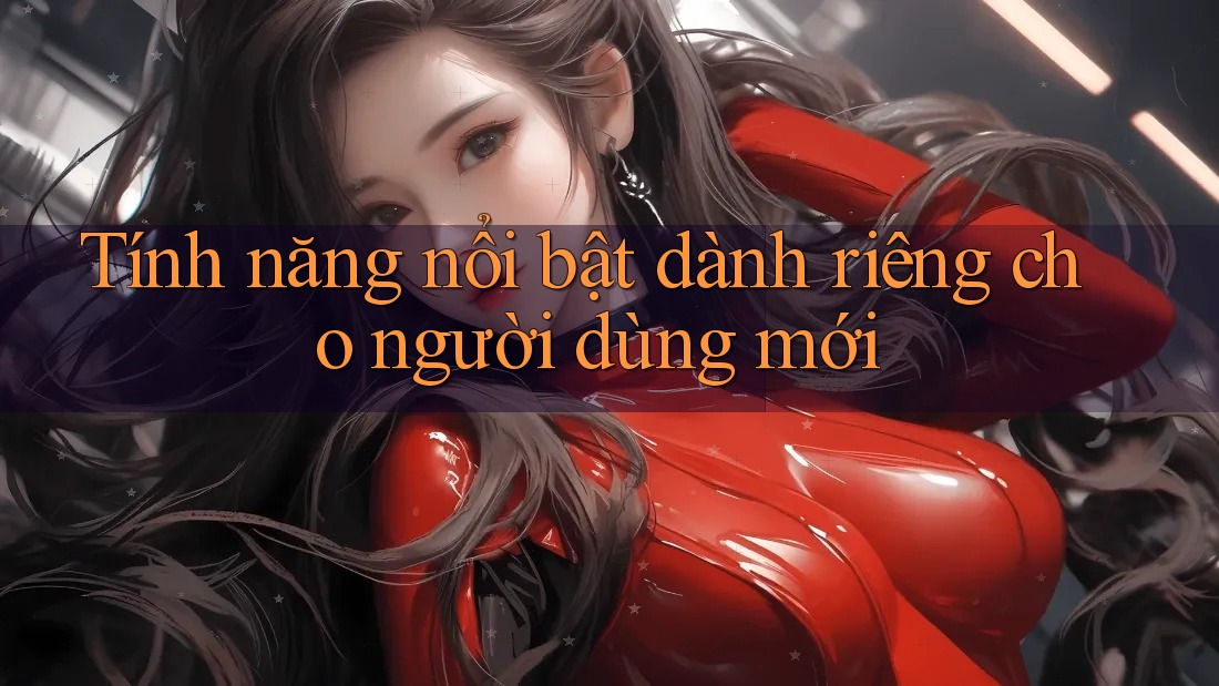 Tính năng nổi bật dành riêng cho người dùng mới Tính năng nổi bật dành riêng cho người dùng mới