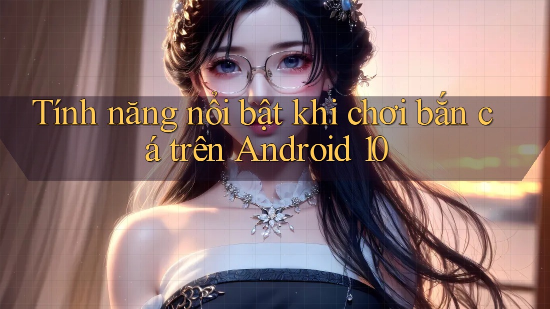 Tính năng nổi bật khi chơi bắn cá trên Android 10