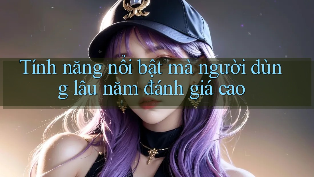 Tính năng nổi bật mà người dùng lâu năm đánh giá cao Tính năng nổi bật mà người dùng lâu năm đánh giá cao