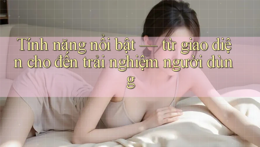 Tính năng nổi bật — từ giao diện cho đến trải nghiệm người dùng