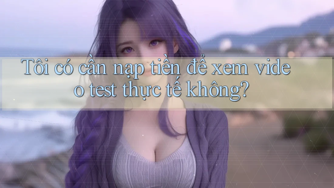 Tôi có cần nạp tiền để xem video test thực tế không?