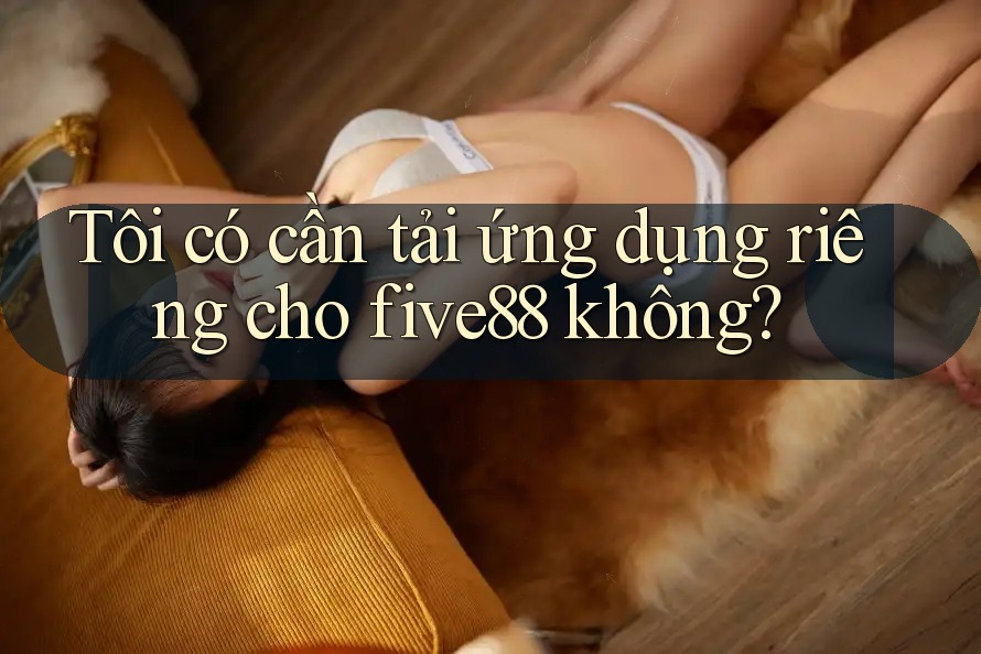Tôi có cần tải ứng dụng riêng cho five88 không?