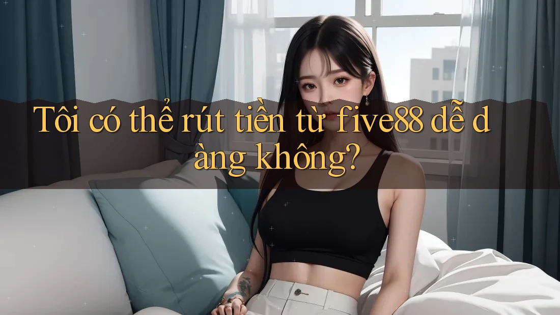 Tôi có thể rút tiền từ five88 dễ dàng không?